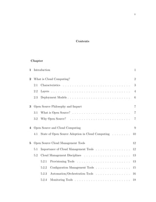 v




                                      Contents




Chapter

1 Introduction                                                                          1

2 What is Cloud Computing?                                                              2

   2.1   Characteristics . . . . . . . . . . . . . . . . . . . . . . . . . . . . .      3

   2.2   Layers . . . . . . . . . . . . . . . . . . . . . . . . . . . . . . . . . .     4

   2.3   Deployment Models . . . . . . . . . . . . . . . . . . . . . . . . . . .        6

3 Open Source Philosophy and Impact                                                     7

   3.1   What is Open Source? . . . . . . . . . . . . . . . . . . . . . . . . .         7

   3.2   Why Open Source?        . . . . . . . . . . . . . . . . . . . . . . . . . .    7

4 Open Source and Cloud Computing                                                       9

   4.1   State of Open Source Adoption in Cloud Computing . . . . . . . .              10

5 Open Source Cloud Management Tools                                                   12

   5.1   Importance of Cloud Management Tools . . . . . . . . . . . . . . .            12

   5.2   Cloud Management Disciplines        . . . . . . . . . . . . . . . . . . . .   13

         5.2.1   Provisioning Tools . . . . . . . . . . . . . . . . . . . . . . .      13

         5.2.2   Conﬁguration Management Tools . . . . . . . . . . . . . . .           15

         5.2.3   Automation/Orchestration Tools . . . . . . . . . . . . . . .          16

         5.2.4   Monitoring Tools . . . . . . . . . . . . . . . . . . . . . . . .      18
 