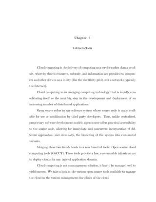 Chapter 1


                                    Introduction




      Cloud computing is the delivery of computing as a service rather than a prod-

uct, whereby shared resources, software, and information are provided to comput-

ers and other devices as a utility (like the electricity grid) over a network (typically

the Internet).

      Cloud computing is an emerging computing technology that is rapidly con-

solidating itself as the next big step in the development and deployment of an

increasing number of distributed applications.

      Open source refers to any software system whose source code is made avail-

able for use or modiﬁcation by third-party developers. Thus, unlike centralized,

proprietary software development models, open source oﬀers practical accessibility

to the source code, allowing for immediate and concurrent incorporation of dif-

ferent approaches, and eventually, the branching of the system into customized

variants.

      Merging these two trends leads to a new breed of tools: Open source cloud

computing tools (OSCCT). These tools provide a free, customizable infrastructure

to deploy clouds for any type of application domain.

      Cloud computing is not a management solution, it has to be managed well to

yield success. We take a look at the various open source tools available to manage

the cloud in the various management disciplines of the cloud.
 