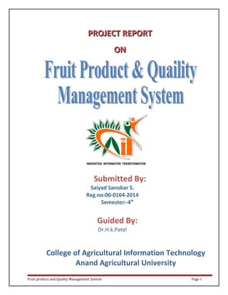 PROJECTPROJECT REPORTREPORT
ONON
Submitted By:
Saiyad Sanobar S.
Reg.no:06-0164-2014
Semester:-4th
Guided By:
Dr.H.k.Patel
College of Agricultural Information Technology
Anand Agricultural University
Fruit product and Quality Management System Page 1
 