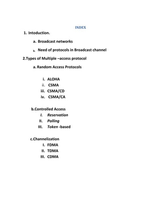INDEX
1. Intoduction.

     a. Broadcast networks

     b.   Need of protocols in Broadcast channel

2.Types of Multiple –access protocol

     a. Random Access Protocols

             i.   ALOHA
            ii.   CSMA
           iii.   CSMA/CD
           iv.    CSMA/CA

    b.Controlled Access
          I. Reservation
         II. Polling
        III. Token -based

    c.Channelization
           I. FDMA
          II. TDMA
         III. CDMA
 