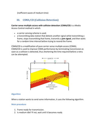(inefficient waste of medium time)


     III.   CSMA/CD (Collision Detection)

Carrier sense multiple access with collision detection (CSMA/CD) is a Media
Access Control method in which.

      a carrier sensing scheme is used.
      a transmitting data station that detects another signal while transmitting a
      frame, stops transmitting that frame, transmits a jam signal, and then waits
      for a random time interval before trying to resend the frame.

CSMA/CD is a modification of pure carrier sense multiple access (CSMA).
CSMA/CD is used to improve CSMA performance by terminating transmission as
soon as a collision is detected, thus shortening the time required before a retry
can be attempted.




Algorithm

When a station wants to send some information, it uses the following algorithm.

Main procedure

   1. Frame ready for transmission.
   2. Is medium idle? If not, wait until it becomes ready
 