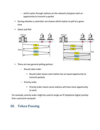 – which cycles through stations on the network and gives each an
           opportunity to transmit a packet

   • During selection a controller can choose which station to poll at a given
     time

   • Select and Poll




   • There are two general polling policies:

         –   Round robin order

               • Round-robin means each station has an equal opportunity to
                 transmit packets

         –   Priority order

               • Priority order means some stations will have more opportunity
                 to send

For example, priority order might be used to assign an IP telephone higher priority
than a personal computer


III. Token Passing
 