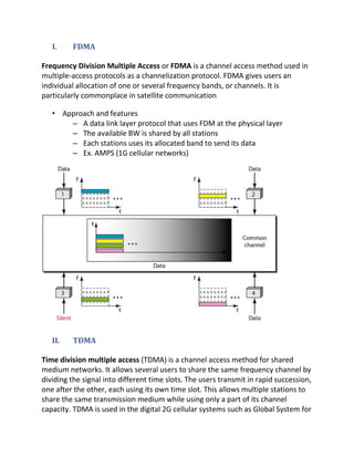 I.    FDMA

Frequency Division Multiple Access or FDMA is a channel access method used in
multiple-access protocols as a channelization protocol. FDMA gives users an
individual allocation of one or several frequency bands, or channels. It is
particularly commonplace in satellite communication

   • Approach and features
       – A data link layer protocol that uses FDM at the physical layer
       – The available BW is shared by all stations
       – Each stations uses its allocated band to send its data
       – Ex. AMPS (1G cellular networks)




   II.   TDMA

Time division multiple access (TDMA) is a channel access method for shared
medium networks. It allows several users to share the same frequency channel by
dividing the signal into different time slots. The users transmit in rapid succession,
one after the other, each using its own time slot. This allows multiple stations to
share the same transmission medium while using only a part of its channel
capacity. TDMA is used in the digital 2G cellular systems such as Global System for
 
