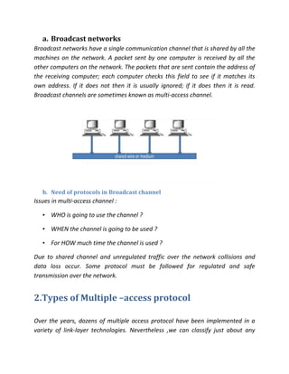 a. Broadcast networks
Broadcast networks have a single communication channel that is shared by all the
machines on the network. A packet sent by one computer is received by all the
other computers on the network. The packets that are sent contain the address of
the receiving computer; each computer checks this field to see if it matches its
own address. If it does not then it is usually ignored; if it does then it is read.
Broadcast channels are sometimes known as multi-access channel.




   b. Need of protocols in Broadcast channel
Issues in multi-access channel :

   • WHO is going to use the channel ?

   • WHEN the channel is going to be used ?

   • For HOW much time the channel is used ?

Due to shared channel and unregulated traffic over the network collisions and
data loss occur. Some protocol must be followed for regulated and safe
transmission over the network.


2.Types of Multiple –access protocol

Over the years, dozens of multiple access protocol have been implemented in a
variety of link-layer technologies. Nevertheless ,we can classify just about any
 