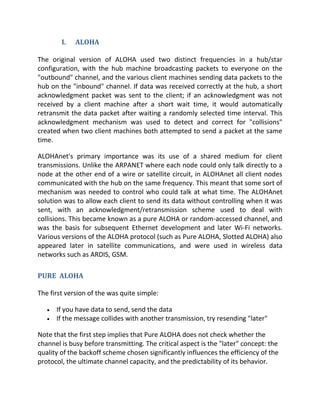 I.   ALOHA

The original version of ALOHA used two distinct frequencies in a hub/star
configuration, with the hub machine broadcasting packets to everyone on the
"outbound" channel, and the various client machines sending data packets to the
hub on the "inbound" channel. If data was received correctly at the hub, a short
acknowledgment packet was sent to the client; if an acknowledgment was not
received by a client machine after a short wait time, it would automatically
retransmit the data packet after waiting a randomly selected time interval. This
acknowledgment mechanism was used to detect and correct for "collisions"
created when two client machines both attempted to send a packet at the same
time.

ALOHAnet's primary importance was its use of a shared medium for client
transmissions. Unlike the ARPANET where each node could only talk directly to a
node at the other end of a wire or satellite circuit, in ALOHAnet all client nodes
communicated with the hub on the same frequency. This meant that some sort of
mechanism was needed to control who could talk at what time. The ALOHAnet
solution was to allow each client to send its data without controlling when it was
sent, with an acknowledgment/retransmission scheme used to deal with
collisions. This became known as a pure ALOHA or random-accessed channel, and
was the basis for subsequent Ethernet development and later Wi-Fi networks.
Various versions of the ALOHA protocol (such as Pure ALOHA, Slotted ALOHA) also
appeared later in satellite communications, and were used in wireless data
networks such as ARDIS, GSM.

PURE ALOHA

The first version of the was quite simple:

      If you have data to send, send the data
      If the message collides with another transmission, try resending "later"

Note that the first step implies that Pure ALOHA does not check whether the
channel is busy before transmitting. The critical aspect is the "later" concept: the
quality of the backoff scheme chosen significantly influences the efficiency of the
protocol, the ultimate channel capacity, and the predictability of its behavior.
 