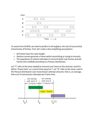To assess Pure ALOHA, we need to predict its throughput, the rate of (successful)
transmission of frames. First, let's make a few simplifying assumptions:

      All frames have the same length.
      Stations cannot generate a frame while transmitting or trying to transmit.
      The population of stations attempts to transmit (both new frames and old
      frames that collided) according to a Poisson distribution.

Let "T" refer to the time needed to transmit one frame on the channel, and let's
define "frame-time" as a unit of time equal to T. Let "G" refer to the mean used in
the Poisson distribution over transmission-attempt amounts: that is, on average,
there are G transmission-attempts per frame-time.
 