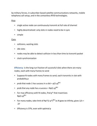 by military forces, in subscriber-based satellite communications networks, mobile
telephony call setup, and in the contactless RFID technologies.

Pros

   • single active node can continuously transmit at full rate of channel

   • highly decentralized: only slots in nodes need to be in sync

   • simple

Cons

   • collisions, wasting slots

   • idle slots

   • nodes may be able to detect collision in less than time to transmit packet

   • clock synchronization



   Efficiency is the long-run fraction of successful slots when there are many
   nodes, each with many frames to send

   • Suppose N nodes with many frames to send, each transmits in slot with
     probability p

   • prob that node 1 has success in a slot = p(1-p)N-1

   • prob that any node has a success = Np(1-p)N-1

   • For max efficiency with N nodes, find p* that maximizes
     Np(1-p)N-1

   • For many nodes, take limit of Np*(1-p*)N-1 as N goes to infinity, gives 1/e =
     .37

   • Efficiency is 37%, even with optimal p
 