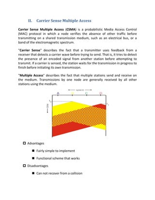 II.      Carrier Sense Multiple Access

Carrier Sense Multiple Access (CSMA) is a probabilistic Media Access Control
(MAC) protocol in which a node verifies the absence of other traffic before
transmitting on a shared transmission medium, such as an electrical bus, or a
band of the electromagnetic spectrum.

"Carrier Sense" describes the fact that a transmitter uses feedback from a
receiver that detects a carrier wave before trying to send. That is, it tries to detect
the presence of an encoded signal from another station before attempting to
transmit. If a carrier is sensed, the station waits for the transmission in progress to
finish before initiating its own transmission.

"Multiple Access" describes the fact that multiple stations send and receive on
the medium. Transmissions by one node are generally received by all other
stations using the medium.




    Advantages

              Fairly simple to implement

              Functional scheme that works

    Disadvantages

              Can not recover from a collision
 