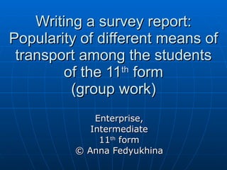 Writing a survey report: Popularity of different means of transport among the students of the 11 th  form (group work) Enterprise, Intermediate 11 th  form © Anna Fedyukhina 