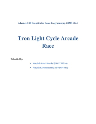 Advanced 3D Graphics for Game Programming- COMP 6761




       Tron Light Cycle Arcade
                Race

Submitted by:

                 • Koushik Kanti Mandal (ID#9738916),

                 • Ranjith Karunamurthy (ID#1456830)
 