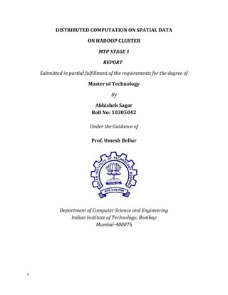 DISTRIBUTED COMPUTATION ON SPATIAL DATA

                          ON HADOOP CLUSTER

                               MTP STAGE 1

                                 REPORT

    Submitted in partial fulfillment of the requirements for the degree of

                          Master of Technology

                                     By

                             Abhishek Sagar
                            Roll No: 10305042

                           Under the Guidance of

                            Prof. Umesh Bellur




             Department of Computer Science and Engineering
                 Indian Institute of Technology, Bombay
                             Mumbai-400076




1
 