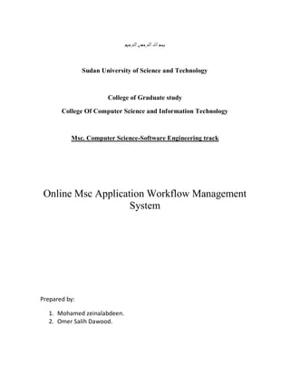 Sudan University of Science and Technology



                       College of Graduate study

       College Of Computer Science and Information Technology



          Msc. Computer Science-Software Engineering track




 Online Msc Application Workflow Management
                    System




Prepared by:

  1. Mohamed zeinalabdeen.
  2. Omer Salih Dawood.
 