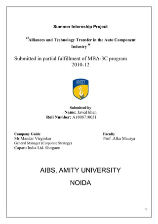 Summer Internship Project


      “Alliances and Technology Transfer in the Auto Component
                             Industry”

Submitted in partial fulfillment of MBA-3C program
                            2010-12




                                  Submitted by
                           Name: Javed khan
                   Roll Number: A1808710031


Company Guide                                    Faculty
Mr.Mandar Virginkar                              Prof .Alka Maurya
General Manager (Corporate Strategy)
Caparo India Ltd. Gurgaon




                AIBS, AMITY UNIVERSITY
                                  NOIDA


                                                                     1
 