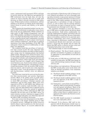 Chapter 2 • Recently Completed Evaluations and Follow-Up on Past Evaluations



issues—preferential trade agreements (PTAs) and trade        risks and benefits of liberalizing trade in financial ser-
in services stood out—the objectives and approach for        vices, bilateral surveillance was not as thorough, tend-
IMF involvement were not made clear, nor were the            ing indiscriminately to urge greater openness to foreign
criteria for macro-criticality that were to guide staff      financial service providers with little or no direct assess-
decisions on when to become involved in trade policy         ment of risks. More explicit guidance on objectives of
issues. Without clarity on these considerations, staff are   and approaches to surveillance of trade in financial
unlikely to be effective in looking out for trade-policy-    services, as well as better tools for tracking openness
related threats to growth and stability in the global        to or restrictions on trade in financial services, would
economy.                                                     have promoted more thorough work in this area.
   The evaluation also found that nowhere was the over-         The evaluation attempted to assess the effective-
shoot in IMF involvement in trade policy issues clearer      ness of IMF advice on trade policies but did not obtain
than in the area of conditionality. While conditions on      strong conclusions. Trade policy conditionality was
trade policy in IMF lending arrangements since the           typically implemented (frequently with delays) but was
early 1980s probably contributed to a beneficial reduc-      also often partially reversed later. Because trade policy
tion in very high and distorting trade barriers, at times    advice in surveillance tended to be less precisely speci-
in the evaluation period trade conditionality exceeded       fied than conditionality and to have a medium-term
a reasonable definition of macro-critical, went beyond       focus, assessing its effectiveness would have required
staff’s technical competence, and fell prey to political     a counterfactual. Results from interviews and surveys
interference from large shareholders of the IMF. The         present a mixed bag but broadly did not refute the
subsequent virtual cessation of conditionality on trade      notion that IMF advice is effective at least at the level
policy was appropriate.                                      of keeping trade policy issues on the table.
   The evaluation found that surveillance of trade pol-         The evaluation made six main recommendations:
icies had a mixed record. On some important trade
issues, bilateral surveillance provided excellent analysis     (1)	 Board guidance: The Board should commit to
and a strong voice for changing policies that harmed                periodic reevaluation of guidance on objectives
global welfare. Messages from Article IV reports were               of, approaches to, and modalities of staff work on
at times tough on both advanced countries (particularly             trade policies.
on agricultural subsidies and contingent protection) and       (2)	Trade policy in UFR: Having scaled back condi-
developing countries (where high tariff and nontariff              tionality on trade policy, the IMF must engage on
barriers were part of a complex web of features that               issues with borrowing countries through a strong
raised business costs, fiscal revenue reforms needed to            advisory role.
accompany trade liberalization, and preference erosion
created uncertainties). Still, the record of IMF involve-      (3)	 Surveillance over trade policies: The main role of
ment was uneven, and in recent years some important                 the IMF in trade policy issues in the future will
trade policy issues—from the perspective of spillovers              likely be through surveillance. Four immediate
and macroeconomic stability—were not addressed                      initiatives are needed.
forcefully.
   Two such issues stood out for not receiving the atten-          (i)	 The Board should establish guidance on the
tion their macroeconomic and systemic importance                        role and approach of the IMF in PTAs.
merited. Much of the global action on trade policy                 (ii)	 The Board should establish guidance on the
in recent years has occurred through PTAs, an area                       role and approach of the IMF in trade in
in which IMF surveillance—bilateral, regional, and                       financial services.
multilateral—did not fully engage. When views were
expressed on PTAs in staff reports they differed con-              (iii)	Trade policy—particularly involving PTAs—
siderably across countries (some favorable, some cau-                    should be addressed periodically in multilat-
tionary, and some quite bland) with no apparent reason                   eral and regional surveillance. Much of the
for the differences. And a fair amount of analytical                     value added that the IMF can bring to assess-
and empirical work on PTAs undertaken by IMF staff                       ing trade policy developments comes from its
frequently did not find voice in the IMF’s advice. In                    ability to place them in a global context—an
many countries, missions’ reluctance to engage on PTA                    approach well-suited to the World Economic
issues meant that trade policy was effectively taken off                 Outlook format.
the table of IMF surveillance discussions.                         (iv)	 The IMF should recommit to evenhanded-
   Even more serious from the perspective of the IMF’s                   ness in its trade policy advice.
core mandate is the meager attention given to trade
in financial services. Although the Global Financial           (4) Outreach: To be effective, IMF staff in con-
Stability Report and its predecessor, the International            junction with the Board must consider ways to:
Capital Markets Report, on occasion addressed the                  (i) improve outreach to officials inside and ­ utside
                                                                                                                o


                                                                                                                            9
 