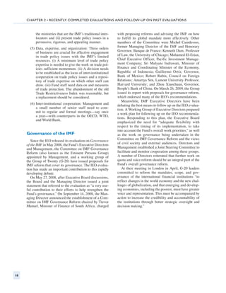 Chapter 2 • recently completed evaluations and Follow-up on Past Evaluations



           the ­ inistries that are the IMF’s traditional inter-
               m                                                   with proposing reforms and advising the IMF on how
           locutors and (ii) present trade policy issues in a      to fulfill its global mandate more effectively. Other
           persuasive, rigorous, and appealing manner.             members of the Committee were Michel Camdessus,
                                                                   former Managing Director of the IMF and Honorary
       (5) Data, expertise, and organization: Three orders
           of business are crucial for effective engagement        Governor, Banque de France; Kenneth Dam, Professor
           in trade policy issues with the IMF’s limited           of Law, the University of Chicago; Mohamed El-Erian,
           resources. (i) A minimum level of trade policy          Chief Executive Officer, Pacific Investment Manage-
           expertise is needed to give the work on trade pol-      ment Company; Sri Mulyani Indrawati, Minister of
           icies sufficient momentum. (ii) A division needs        Finance and Coordinating Minister of the Economy,
           to be established as the locus of inter-institutional   Republic of Indonesia; Guillermo Ortíz, Governor,
           cooperation on trade policy issues and a reposi-        Bank of Mexico; Robert Rubin, Council on Foreign
           tory of trade expertise on which other staff can        Relations; Amartya Sen, Lamont University Professor,
           draw. (iii) Fund staff need data on and measures        Harvard University; and Zhou Xiaochuan, Governor,
           of trade protection. The abandonment of the old         People’s Bank of China. On March 26, 2009, the Group
           Trade Restrictiveness Index was reasonable, but         issued its report with proposals for governance reform,
           a replacement should be considered.                     which endorsed many of the IEO’s recommendations.
                                                                      Meanwhile, IMF Executive Directors have been
       (6) Inter-institutional cooperation: Management and         debating the best means to follow up on the IEO evalua-
           a small number of senior staff need to com-             tion. A Working Group of Executive Directors prepared
           mit to regular and formal meetings—say once
                                                                   a work plan for following up on the IEO recommenda-
           a year—with counterparts in the OECD, WTO,
                                                                   tions. Responding to this plan, the Executive Board
           and World Bank.
                                                                   emphasized the need for “adequate flexibility with
                                                                   respect to the timing of its implementation, to take
                                                                   into account the Fund’s overall work priorities,” as well
     Governance of the IMF                                         as the work on governance being undertaken in the
        Since the IEO released its evaluation on Governance        Committee on IMF Governance Reform and the views
     of the IMF in May 2008, the Fund’s Executive Directors        of civil society and external audiences. Directors and
     and Management, the Committee on IMF Governance               Management established a Joint Steering Committee to
     Reform (also known as the Eminent Persons Group)              facilitate and monitor cooperation among these groups.
     appointed by Management, and a working group of               A number of Directors reiterated that further work on
     the Group of Twenty (G-20) have issued proposals for          quota and voice reform should be an integral part of the
     IMF reform that cover its governance. The IEO evalua-         Fund’s overall governance reform.
     tion has made an important contribution to this rapidly          At their meeting in London in April, G-20 leaders
     developing debate.                                            committed to reform the mandates, scope, and gov-
        On May 27, 2008, after Executive Board discussions,        ernance of the international financial institutions “to
     the Board and the Managing Director issued a joint            reflect changes in the world economy and the new chal-
     statement that referred to the evaluation as “a very use-     lenges of globalization, and that emerging and develop-
     ful contribution to their efforts to help strengthen the      ing economies, including the poorest, must have greater
     Fund’s governance.” On September 14, 2008, the Man-           voice and representation. This must be accompanied by
     aging Director announced the establishment of a Com-          action to increase the credibility and accountability of
     mittee on IMF Governance Reform chaired by Trevor             the institutions through better strategic oversight and
     Manuel, Minister of Finance of South Africa, charged          decision making.”




10
 