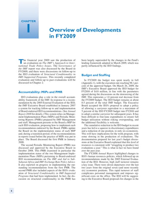 Chapter


          1                       Overview of Developments
                                  in FY2009



    T    he financial year 2009 saw the production of
         an evaluation on The IMF’s Approach to Inter-
    national Trade Policy Issues. The Governance of
                                                               been largely superseded by the changes in the Fund’s
                                                               lending framework adopted in March 2009, which was
                                                               partly influenced by the IEO findings.
    the IMF report was also discussed by the Board in
    FY2009, and there were discussions on follow-up to
    the IEO evaluation of Structural Conditionality in         Budget and Staffing
    IMF-Supported Programs. This recently completed
    evaluation and follow-up to past evaluations will be          In FY2009 the budget was spent nearly in full
    discussed in Chapter 2.                                    (Appendix 1), with the execution rate reaching 98.1 per-
                                                               cent of the approved budget. On March 26, 2009, the
                                                               IMF’s Executive Board approved the IEO budget for
    Accountability: MIPs and PMR                               FY2010 of $4.8 million, in line with the parameters
                                                               agreed during the discussions on the downsizing of the
       IEO evaluations play a role in the overall account-     IMF. This represents a 1.8 percent real decrease from
    ability framework of the IMF. In response to a recom-      the FY2009 budget. The IEO budget remains at about
    mendation by the 2005 External Evaluation of the IEO,      0.5 percent of the total IMF budget. The Executive
    the IMF Executive Board established in January 2007        Board accepted the IEO’s proposal to adopt a policy
    a system for tracking follow-up to and implementation      of allowing a carryover equivalent to a maximum of
    of Board-endorsed IEO recommendations. (See Annual         5 percent of the IEO FY2009 budget into FY2010 and
    Report 2008 for details.) This system relies on Manage-    to adopt a similar carryover for subsequent years. It has
    ment Implementation Plans (MIPs) and Periodic Moni-        been difficult to fine-tune expenditures to ensure full
    toring Reports (PMRs) prepared by IMF Management           budget utilization without risking overspending, and
    and staff. Management presents to the Board a MIP for      the additional flexibility is welcome.
    each IEO evaluation, proposing how to implement each          The cumulative reduction in the IEO budget in recent
    recommendation endorsed by the Board. PMRs update          years has led to a squeeze in discretionary expenditures
    the Board on the implementation status of each MIP         and a reduction of one position, to only six economists.
    and, during a transition period, of the recommendations    This will have implications for the work program, with
    in reports issued before the practice of MIPs was put in   some slowing in the production of evaluations. The
    place. The Board discussed the first PMR in January        documentation prepared for last year’s budget discus-
    2008.                                                      sions at the Executive Board explained that this level of
       The second Periodic Monitoring Report (PMR) was         resources is consistent with “struggling to produce two
    discussed and approved by the Executive Board in           evaluations a year.” This is what in fact we have found
    October 2008. This PMR examined in particular the          over the past year.
    implementation status of the two Management Imple-            The FY2008 Annual Report highlighted changes to
    mentation Plans (MIPs) pertaining to Board-endorsed        IEO’s human resources policies, which followed up on
    IEO recommendations on The IMF and Aid to Sub-             recommendations made by the 2005 External Evalua-
    Saharan Africa and IMF Exchange Rate Policy Advice.        tion of the IEO. However, high staff turnover remains
    It also reported on progress in implementing the out-      a key issue. There were eleven departures over the last
    standing recommendations from the first PMR. The           two years from the original seven (and more recently
    second PMR also included aspects of the IEO’s evalu-       six) economist positions. This rapid turnover of staff
    ation of Structural Conditionality in IMF-Supported        complicates personnel management and imposes sig-
    Programs that had been implemented. In fact, the dis-      nificant costs on the office. The IEO will be suggest­
    cussion on structural conditionality in the PMR has        ing to the Executive Board proposals for changes in the



6
 