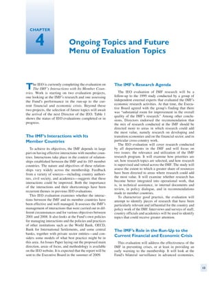 Chapter


      4                        Ongoing Topics and Future
                               Menu of Evaluation Topics



T    he IEO is currently completing the evaluation on
     The IMF’s Interactions with Its Member Coun-
tries. Work is starting on two evaluation projects,
                                                             The IMF’s Research Agenda
                                                                The IEO evaluation of IMF research will be a
one looking at the IMF’s research and one assessing          follow-up to the 1999 study conducted by a group of
the Fund’s performance in the run-up to the cur-             independent external experts that evaluated the IMF’s
rent financial and economic crisis. Beyond these             economic research activities. At that time, the Execu-
                                                             tive Board agreed with the group’s finding that there
two projects, the selection of future topics will await
                                                             was “substantial room for improvement in the overall
the arrival of the next Director of the IEO. Table 1
                                                             quality of the IMF’s research.” Among other conclu-
shows the status of IEO evaluations completed or in          sions, Directors endorsed the recommendation that
progress.                                                    the mix of research conducted at the IMF should be
                                                             directed more to areas in which research could add
                                                             the most value, namely research on developing and
The IMF’s Interactions with Its                              transition economies and on the financial sector, and in
Member Countries                                             particular cross-country work.
                                                                The IEO evaluation will cover research conducted
   To achieve its objectives, the IMF depends in large       by all departments in the IMF and will focus on
part on having effective interactions with member coun-      two issues: the relevance and utilization of the IMF
tries. Interactions take place in the context of relation-   research program. It will examine how priorities are
ships established between the IMF and its 185 member         set, how research topics are selected, and how research
countries. The nature and objectives of these relation-      is supervised and vetted across the IMF. The study will
ships vary widely across the membership. Feedback            assess the extent to which a greater share of resources
from a variety of sources—including country authori-         have been directed to areas where research could add
ties, civil society, and academics—suggests that these       the most value. It will examine whether research has
                                                             become better integrated into operational work, that
interactions could be improved. Both the importance
                                                             is, in technical assistance, in internal documents and
of the interactions and their shortcomings have been
                                                             review, in policy dialogue, and in recommendations
recurrent themes in previous IEO evaluations.
                                                             made to member countries.
   This IEO evaluation examines whether the interac-            To characterize good practice, the evaluation will
tions between the IMF and its member countries have          attempt to identify pieces of research that have been
been effective and well managed. It assesses the IMF’s       particularly relevant and influential for the country and
management of interactions that were carried out in dif-     policy work of the IMF. Interviews and surveys of staff,
ferent circumstances and for various objectives between      country officials and academics will be used to identify
2001 and 2008. It also looks at the Fund’s own policies      topics that could receive greater attention.
for managing interactions and the policies and practices
of other institutions such as the World Bank, OECD,
Bank for International Settlements, and some central         The IMF’s Role in the Run-Up to the
banks, together with private sector entities—and con-
siders some models of what best practice might be in
                                                             Current Financial and Economic Crisis
this area. An Issues Paper laying out the proposed main        This evaluation will address the effectiveness of the
direction, areas of focus, and methodology is available      IMF in preventing crises, or at least in providing an
on the IEO website. It is expected that the report will be   early warning to the membership. It will look at the
sent to the Executive Board in the summer of 2009.           Fund’s bilateral surveillance in advanced economies,


                                                                                                                         13
 