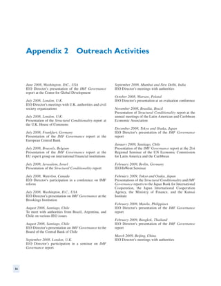 Appendix 2  Outreach Activities



     June 2008, Washington, D.C., USA                          September 2008, Mumbai and New Delhi, India
     IEO Director’s presentation of the IMF Governance         IEO Director’s meetings with authorities
     report at the Center for Global Development
                                                               October 2008, Warsaw, Poland
     July 2008, London, U.K.                                   IEO Director’s presentation at an evaluation conference
     IEO Director’s meetings with U.K. authorities and civil
     society organizations                                     November 2008, Brasilia, Brazil
                                                               Presentation of Structural Conditionality report at the
     July 2008, London, U.K.                                   annual meetings of the Latin American and Caribbean
     Presentation of the Structural Conditionality report at   Economic Association
     the U.K. House of Commons
                                                               December 2008, Tokyo and Osaka, Japan
     July 2008, Frankfurt, Germany                             IEO Director’s presentation of the IMF Governance
     Presentation of the IMF Governance report at the          report
     European Central Bank
                                                               January 2009, Santiago, Chile
     July 2008, Brussels, Belgium                              Presentation of the IMF Governance report at the 21st
     Presentation of the IMF Governance report at the          Regional Seminar of the UN Economic Commission
     EU expert group on international financial institutions   for Latin America and the Caribbean

     July 2008, Jerusalem, Israel                              February 2009, Berlin, Germany
     Presentation of the Structural Conditionality report      IEO/InWent Seminar

     July 2008, Waterloo, Canada                               February 2009, Tokyo and Osaka, Japan
     IEO Director’s participation in a conference on IMF       Presentations of the Structural Conditionality and IMF
     reform                                                    Governance reports to the Japan Bank for International
                                                               Cooperation, the Japan International Cooperation
     July 2008, Washington, D.C., USA                          Agency, the Ministry of Finance, and the Kansai
     IEO Director’s presentation on IMF Governance at the      Institute
     Brookings Institution
                                                               February 2009, Manila, Philippines
     August 2008, Santiago, Chile                              IEO Director’s presentation of the IMF Governance
     To meet with authorities from Brazil, Argentina, and      report
     Chile on various IEO issues
                                                               February 2009, Bangkok, Thailand
     August 2008, Santiago, Chile                              IEO Director’s presentation of the IMF Governance
     IEO Director’s presentation on IMF Governance to the      report
     Board of the Central Bank of Chile
                                                               March 2009, Beijing, China
     September 2008, London, U.K.                              IEO Director’s meetings with authorities
     IEO Director’s participation in a seminar on IMF
     Governance report




16
 