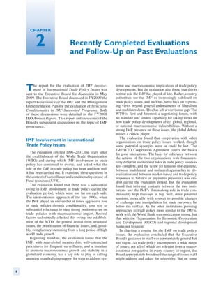 Chapter


          2                        Recently Completed Evaluations
                                   and Follow-Up on Past Evaluations



    T    he report for the evaluation of IMF Involve-
         ment in International Trade Policy Issues was
    sent to the Executive Board for discussion in May
                                                                  temic and macroeconomic implications of trade policy
                                                                  developments. But the evaluation also found that this is
                                                                  not the role the IMF has played of late. Rather, country
    2009. The Executive Board discussed in FY2009 the             authorities see the IMF as increasingly sidelined on
    report Governance of the IMF and the Management               trade policy issues, and staff has pared back on express-
    Implementation Plan for the evaluation of Structural          ing views beyond general endorsements of liberalism
    Conditionality in IMF-Supported Programs. Both                and multilateralism. This has left a worrisome gap. The
    of these discussions were detailed in the FY2008              WTO is first and foremost a negotiating forum, with
    IEO Annual Report. This report outlines some of the           no mandate and limited capability for taking views on
    Board’s subsequent discussions on the topic of IMF            how trade policy developments affect global, regional,
    governance.                                                   or national macroeconomic vulnerabilities. Without a
                                                                  strong IMF presence on these issues, the global debate
                                                                  misses a critical player.
                                                                     The evaluation found that cooperation with other
    IMF Involvement in International                              organizations on trade policy issues worked, though
    Trade Policy Issues                                           some potential synergies were or could be lost. The
                                                                  IMF-WTO Cooperation Agreement covers the basics
       The evaluation covered 1996–2007, the years since          for good interactions. The basis for coherence between
    the establishment of the World Trade Organization             the actions of the two organizations with fundamen-
    (WTO) and during which IMF involvement in trade               tally different institutional roles in trade policy issues is
    policy has continued to evolve, and asked what the            less complete, and the scope for tensions (for example,
    role of the IMF in trade policy has been and how well         between multilateral and unilateral approaches to lib-
    it has been carried out. It examined these questions in       eralization and between market-based and trade policy
    the context of surveillance and conditionality on use of      responses to balance of payments pressures) was evi-
    Fund resources (UFR).                                         dent during the evaluation period. But the evaluation
       The evaluation found that there was a substantial          found that informal contacts between the two insti-
    swing in IMF involvement in trade policy during the           tutions and the IMF’s diminishing role in trade con-
    evaluation period, which went too far on each side.           ditionality kept flare-ups at bay. Still, other potential
    The interventionist approach of the late 1990s, when          tensions, especially with respect to possible charges
    the IMF played an uneven but at times aggressive role         of exchange rate manipulation for trade purposes, lie
    in trade policies through conditionality, gave way to         below the surface. As for other institutions pursuing
    substantial reluctance to state strong positions even on      approaches to trade policy more similar to the IMF’s,
    trade policies with macroeconomic import. Several             work with the World Bank was on occasion strong, but
    factors undoubtedly affected this swing: the establish-       that with the Organization for Economic Cooperation
    ment of the WTO, the general retreat from structural          and Development (OECD) and regional development
    issues, the prioritization of financial issues, and, possi-   banks not frequent.
    bly, complacency stemming from a long period of high             In charting a course for the IMF on trade policy
    world trade growth.                                           issues, the evaluation concluded that the Executive
       Regarding mandate, the evaluation found that the           Board’s guidance to staff was appropriately general but
    IMF, with near-global membership, well-entrenched             too vague. As trade policy encompasses a wide range
    procedures for frequent surveillance, and a mandate           of issues, not all of which are relevant from a macro-
    to promote macroeconomic growth and stability in a            economic perspective in every country or region, the
    globalized economy, has a key role to play in calling         Board appropriately broadened the range of issues staff
    attention to and rallying support for ways to address sys-    might address and asked for selectivity. But on some


8
 