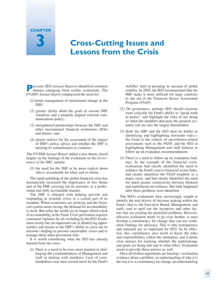 Chapter


      3                        Cross-Cutting Issues and
                               Lessons from the Crisis



P  revious IEO Annual Reports identified common
   themes emerging from earlier evaluations. The
FY2007 Annual Report emphasized the need for:
                                                                   Achilles’ heel in pursuing its mission of global
                                                                   stability. In 2005, the IEO recommended that the
                                                                   IMF make it more difficult for large countries
                                                                   to opt out of the Financial Sector Assessment
  (1) better management of institutional change at the
                                                                   Program (FSAP).
      IMF;
                                                               (2) On governance, perhaps IEO should examine
  (2) greater clarity about the goals of various IMF
                                                                   more critically the Fund’s ability to “speak truth
      initiatives and a properly aligned external com-
                                                                   to power,” and highlight the risks of not doing
      munications policy;
                                                                   so when the members that pose the greatest sys-
  (3) strengthened partnerships between the IMF and                temic risk are also the largest shareholders.
      other international financial institutions (IFIs)
                                                               (3) Both the IMF and the IEO must be bolder in
      and donors; and
                                                                   identifying and highlighting downside risks—
  (4) clearer metrics for the assessment of the impact             the Fund in the context of surveillance-related
      of IMF’s policy advice and whether the IMF is                assessments such as the FSAP, and the IEO in
      meeting its commitments to countries.                        highlighting Management and staff failures to
                                                                   follow up on evaluation recommendations.
The FY2008 Annual Report added a new theme, based
largely on the findings of the evaluation on the Gover-        (4) There is a need to follow up on evaluation find-
nance of the IMF, namely:                                          ings. In the example of the financial crisis,
                                                                   evaluations had clearly identified the need to
  (5) the need for the IMF to be more explicit about
                                                                   enhance the Fund’s macro-financial sector links;
      who is accountable for what, and to whom.
                                                                   had clearly identified the FSAP loophole as a
   The rapid unfolding of the global financial crisis has          major issue; and had clearly identified the need
dramatically increased the importance of this theme                for much greater connectivity between bilateral
and of the IMF carrying out its activities in a profes-            and multilateral surveillance. But little happened
sional and fully accountable manner.                               after these problems were identified.
   The IMF is charged with helping prevent and
                                                                The IEO’s evaluations have increasingly sought to
responding to systemic crises as a central part of its
                                                             identify the real drivers of decision making within the
mandate. When economies are growing and the finan-
                                                             Fund—that is, the Executive Board, Management, and
cial system seems strong, the demand for accountability
                                                             staff—and to spell out the incentives and other fac-
is weak. But today the world can no longer afford a lack
                                                             tors that are creating the identified problems. However,
of accountability at the Fund. Crisis prevention requires
                                                             effective evaluation needs to go even further: it must
continued vigilance by all, including by the IEO. Evalu-
                                                             develop a constituency for change that can use evalu-
ation clearly has an important role in identifying oppor-
                                                             ation findings for advocacy. This is why transparency
tunities and threats to the IMF’s ability to carry out its
                                                             and outreach are so important for IEO. To be effec-
mission—helping to prevent catastrophic crises and to
                                                             tive, this constituency also needs to know the roles
manage them when prevention fails.
                                                             and responsibilities within the institution, and it needs
   It is worth considering what the IEO has already
                                                             clear metrics for tracking whether the undertakings
learned from the crisis:
                                                             and goals are being met and to what effect. Evaluation
  (1) There is a need to be even more pointed in chal-       needs to provide these metrics as well.
      lenging the evenhandedness of Management and              Once all of these ingredients are lined up—­ valuation
                                                                                                              e
      staff in dealing with members. Lack of even-           evidence about a problem, an understanding of why it is
      handedness may have turned out to be the Fund’s        the way it is, a constituency for change, an ­ nderstanding
                                                                                                          u


                                                                                                                           11
 