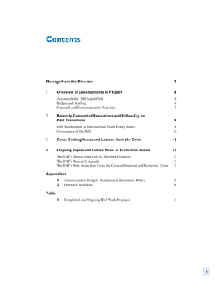 Contents




Message from the Director	                                                           5

1	      Overview of Developments in FY2009	                                          6
        Accountability: MIPs and PMR	                                                 6
        Budget and Staffing	                                                          6
        Outreach and Communication Activities	                                        7

2	Recently Completed Evaluations and Follow-Up on
   Past Evaluations	                                                                 8
        IMF Involvement in International Trade Policy Issues	                         8
        Governance of the IMF	                                                       10

3	      Cross-Cutting Issues and Lessons from the Crisis	                            11

4	      Ongoing Topics and Future Menu of Evaluation Topics	                         13
        The IMF’s Interactions with Its Member Countries	                            13
        The IMF’s Research Agenda	                                                   13
        The IMF’s Role in the Run-Up to the Current Financial and Economic Crisis	   13

Appendixes
        1	   Administrative Budget: Independent Evaluation Office	                   15
        2	   Outreach Activities	                                                    16

Table
        1	   Completed and Ongoing IEO Work Program	                                 14




                                                                                          3
 