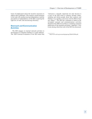 Chapter 1 • Overview of Developments in FY2009



terms of employment and in the incentive structures to      “outreach is critically important not only because it
address these challenges. This requires careful attention   is part of the IEO remit to enhance broader under-
to the trade-offs among ensuring independence (and the      standing and inform people about their analyses and
perceptions of independence) of the IEO, acquiring the      findings. It is equally a necessary tool for IEO to have
right mix of staff, and maximizing efficiency.              any impact.”1 The IEO has continued to build on the
                                                            revamped outreach and communications activities
                                                            detailed in the 2008 Annual Report, including continued
Outreach and Communication                                  publication of the biannual newsletter. Appendix 2 lists
                                                            events during which the work of the IEO was discussed.
Activities
   The IEO engages in external outreach activities to
disseminate its evaluation findings to a wide audience.
The 2005 External Evaluation of the IEO noted that            1   http://www.imf.org/external/np/pp/eng/2006/032906.pdf.




                                                                                                                           7
 