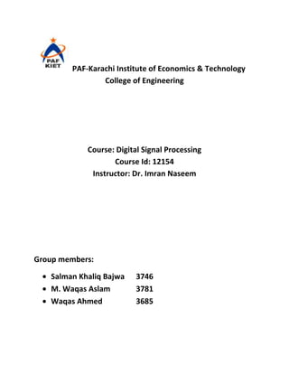 PAF-Karachi Institute of Economics & Technology
                College of Engineering




            Course: Digital Signal Processing
                   Course Id: 12154
             Instructor: Dr. Imran Naseem




Group members:

   Salman Khaliq Bajwa    3746
   M. Waqas Aslam         3781
   Waqas Ahmed            3685
 