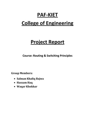 PAF-KIET
      College of Engineering


             Project Report

       Course: Routing & Switching Principles




Group Members:
   Salman Khaliq Bajwa
   Hassam Haq
   Waqar Khokhar
 