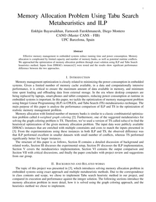 1



   Memory Allocation Problem Using Tabu Search
             Metaheuristics and ILP
               Enkhjin Bayarsaikhan, Farnoosh Farokhmanesh, Diego Montero
                               CANO (Master CANS - FIB)
                                  UPC Barcelona, Spain


                                                       Abstract
         Effective memory management in embedded systems reduce running time and power consumption. Memory
    allocation is complicated by limited capacity and number of memory banks, as well as potential runtime conﬂicts.
    We approached the optimization of memory allocation problem through exact solution using ILP and Tabu Search
    heauristics method. Inputs from DIMACs instances[1] were tested and the results show signiﬁcant performance
    difference between the two approaches.


                                            I. I NTRODUCTION
   Memory management optimization is closely related to minimizing the power consumption in embedded
systems. Given a limited number of memory cache available, in a data and computationally intensive
performance, it is critical to ensure the maximum amount of data available in memory, and minimum
time spent loading and ofﬂoading data from external storage. In the era where desktop computers are
being replaced by laptops, smart-phones and tablet computers, reducing power consumption at runtime in
embedded systems is important. In this paper, we tackle the optimization of memory management problem
using Integer Linear Programming (ILP) in CPLEX, and Tabu Search (TS) metaheairustics technique. The
main purpose of this paper is analyse the performance comparison of ILP and TS in the optimization of
realistic memory management problem.
   Memory allocation with limited number of memory banks is similar to a classic combinatorial optimiza-
tion problem called k-weighted graph coloring [2]. Furthermore, one of the suggested metaheuristics for
solving the graph coloring problem is TS. Therefore, we’ve used a version of TS called tabucol to ﬁnd the
heuristical optimization of the given memory allocation problem. The input data were publicly available
DIMACs instances that are enriched with multiple constraints and costs to match the inputs presented in
[3]. From the experimentations using these instances in both ILP and TS, the observed difference was
that ILP performed excellent in smaller datasets with small number of conﬂicts, whereas TS performed
signiﬁcantly better for larger instances.
   The structure of this paper is as follows, Section II contains a detailed discussion of background and
related works, Section III discusses the experimental setup, Section IV discusses the ILP implementation,
Section V covers the metaheuristics implementation, Section VI contains the output comparison and
Section VII with critical discussions, and ﬁnally the paper concludes with project review and suggestions
from our group.

                                II. BACKGROUND AND R ELATED WORKS
   The topic of this project was presented in [3], which introduces solving memory allocation problem in
embedded systems using exact approach and multiple metaheuristic methods. Due to the correspondence
in class contents and scope, we chose to implement Tabu search heuristic method in our project, and
compared its execution and performance against the integer solution. The following sections introduce the
memory allocation problem in more detail, how it is solved using the graph coloring approach, and the
heuristics method we chose to implement.
 