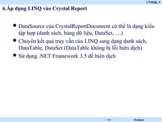 LTUDQL 2

6.Áp dụng LINQ vào Crystal Report


   • DataSource của CrystalReportDocument có thể là dạng kiểu
     tập hợp (danh sách, bảng dữ liệu, DataSet, …)
   • Chuyển kết quả truy vấn của LINQ sang dạng danh sách,
     DataTable, DataSet (DataTable không bị lỗi biên dịch)
   • Sử dụng .NET Framework 3.5 để biên dịch




                             .           - 11 -     ©HCMUS
 