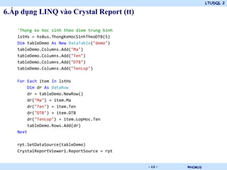 LTUDQL 2

6.Áp dụng LINQ vào Crystal Report (tt)

    'Thong ke hoc sinh theo diem trung binh
    lstHs = hsBus.ThongKeHocSinhTheoDTB(5)
    Dim tableDemo As New DataTable("demo")
    tableDemo.Columns.Add("Ma")
    tableDemo.Columns.Add("Ten")
    tableDemo.Columns.Add("DTB")
    tableDemo.Columns.Add("TenLop")

    For Each item In lstHs
         Dim dr As DataRow
         dr = tableDemo.NewRow()
         dr("Ma") = item.Ma
         dr("Ten") = item.Ten
         dr("DTB") = item.DTB
         dr("TenLop") = item.LopHoc.Ten
         tableDemo.Rows.Add(dr)
    Next

    rpt.SetDataSource(tableDemo)
    CrystalReportViewer1.ReportSource = rpt


                                          .   - 12 -   ©HCMUS
 