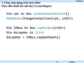LTUDQL 2
7. Chạy ứng dụng trên máy khác
Thay đổi chuỗi kết nối cho Crystal Report

    Dim rpt As New rptDanhSachHocSinh()
    MyModule.ChangeConnection(rpt, cnStr)

    Dim lhBus As New LopHocBus(cnStr)
    Dim dsLopHoc As IList
    dsLopHoc = lhBus.LayDanhSach()




                               .            - 15 -   ©HCMUS
 