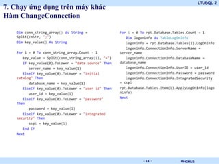 LTUDQL 2
7. Chạy ứng dụng trên máy khác
Hàm ChangeConnection

   Dim conn_string_array() As String =               For i = 0 To rpt.Database.Tables.Count - 1
   Split(cnStr, ";")                                    Dim logoninfo As TableLogOnInfo
   Dim key_value() As String                            logoninfo = rpt.Database.Tables(i).LogOnInfo
                                                        logoninfo.ConnectionInfo.ServerName =
   For i = 0 To conn_string_array.Count - 1          server_name
      key_value = Split(conn_string_array(i), "=")      logoninfo.ConnectionInfo.DatabaseName =
      If key_value(0).ToLower = "data source" Then   database_name
         server_name = key_value(1)                     logoninfo.ConnectionInfo.UserID = user_id
      ElseIf key_value(0).ToLower = "initial            logoninfo.ConnectionInfo.Password = password
   catalog" Then                                        logoninfo.ConnectionInfo.IntegratedSecurity
         database_name = key_value(1)                = sspi
      ElseIf key_value(0).ToLower = "user id" Then   rpt.Database.Tables.Item(i).ApplyLogOnInfo(logo
         user_id = key_value(1)                      ninfo)
      ElseIf key_value(0).ToLower = "password"       Next
   Then
         password = key_value(1)
      ElseIf key_value(0).ToLower = "integrated
   security" Then
         sspi = key_value(1)
      End If
   Next




                                             .                  - 16 -             ©HCMUS
 
