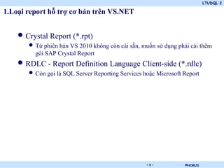 LTUDQL 2

1.Loại report hỗ trợ cơ bản trên VS.NET


    • Crystal Report (*.rpt)
       • Từ phiên bản VS 2010 không còn cài sẵn, muốn sử dụng phải cài thêm
         gói SAP Crystal Report
    • RDLC - Report Definition Language Client-side (*.rdlc)
       • Còn gọi là SQL Server Reporting Services hoặc Microsoft Report




                                   .               -3-           ©HCMUS
 