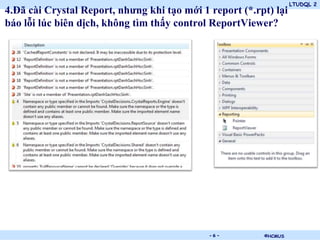 LTUDQL 2
4.Đã cài Crystal Report, nhưng khi tạo mới 1 report (*.rpt) lại
báo lỗi lúc biên dịch, không tìm thấy control ReportViewer?




                                .            -6-         ©HCMUS
 