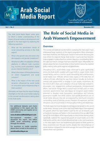 The Arab Social Media Report series aims
to inform a better understanding of the
impact of social media on development and
growth in the Arab region by exploring the
following questions:
•    What are the penetration trends of
                                                 Overview
     social networking services in the Arab      The societal and political transformations sweeping the Arab region have
     region?                                     empowered large segments of the region’s population. Many stereotypes
                                                 have been shattered, with Arab youth, “netizens” and women becoming the
•    What is the growth rate, and what is the
                                                 main drivers for regional change. Arab women in particular have become
     demographic and gender breakdown?
                                                 more engaged in political and civic actions, playing a critical leading role in
•    What factors aﬀect the adoption of these    the rapid and historic changes that have swept the region. Meanwhile, the
     platforms in diﬀerent Arab countries        debate about the role of social media in these transformations has reached
     (e.g., income, youth population, digital    policy making circles at the regional and global levels.
     access, Internet freedom, etc.)?            Throughout 2011, social media usage continued to grow significantly
•    What is the impact of these phenomena       across the Arab world, coupled with major shifts in usage trends. From
     on citizen engagement and social            merely being used as a tool for social networking and entertainment,
     inclusion?                                  social media now infiltrates almost every aspect of the daily lives of
                                                 millions of Arabs, affecting the way they interact socially, do business,
•    What is the impact of the new social        interact with government, or engage in civil society movements. By
     dynamics inﬂuenced by social media          the end of 2011, Arab users’ utilization of social media had evolved to
     on innovation and entrepreneurship in       encompass civic engagement, political participation, entrepreneurial
     Arab societies?                             efforts, and social change. With a critical mass of Arab users in many
Ultimately, we hope that the report ﬁndings      countries, governments have also begun to recognize social media’s
shed light on the role social media is playing   potential to develop more transparent, participatory and inclusive
in the societal transformations taking place     governance models. But while creative and socially-beneficial uses of
in the Arab world.                               social media abound, they are accompanied by new-found concerns
                                                 surrounding issues of security, privacy, freedom of expression, and the
                                                 disruptive uses of social media on foreign policy making and diplomacy.
    For additional datasets and charts           The Arab region has recently experienced exponential growth in the use of
    unpublished in this report, join the         social media. Previous issues of the Arab Social Media Report have explored
    ASMR community and register (at no           this growth, which has been fueled in part by the use of networks such
    cost) online at:
                                                 as Facebook, YouTube and Twitter in the movements of the so-called “Arab
    www.ArabSocialMediaReport.com                spring.” The third edition of the report builds on these timely themes, which
    Non-registered     members   can             speciﬁcally explored the exponential growth of social media use in the
    download this report, and follow             Arab world, and the role of social networking tools in the civil movements
    ASMR social networking groups
                                                 in the Arab region. Given the heightened participation of Arab women in
    through the website.
                                                 these movements over the past months, despite their diminished use of
    For questions or media enquiries
                                                 social media as compared to the world average, this issue of the report will
    please direct emails to the authors at:
                                                 address three main questions:
    socialmedia@dsg.ac.ae
 