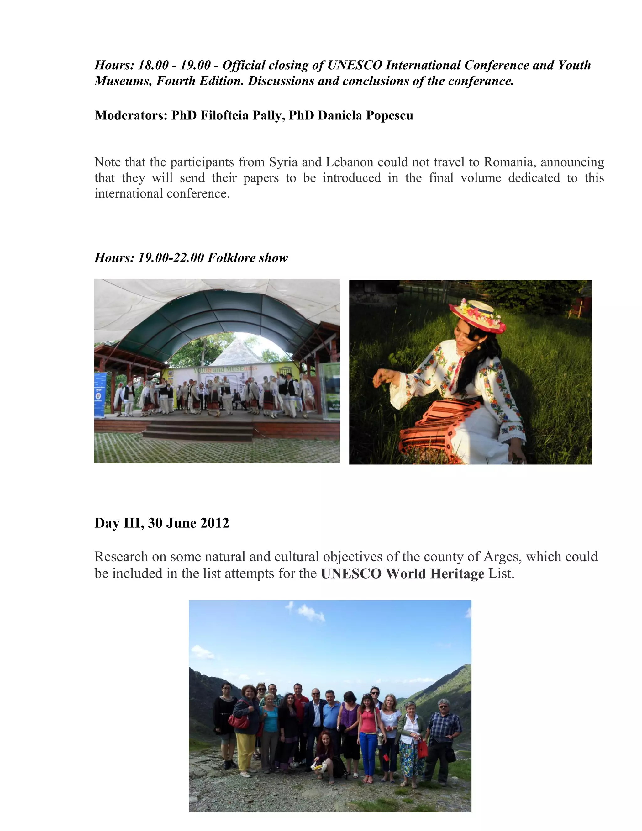 Hours: 18.00 - 19.00 - Official closing of UNESCO International Conference and Youth
Museums, Fourth Edition. Discussions and conclusions of the conferance.

Moderators: PhD Filofteia Pally, PhD Daniela Popescu


Note that the participants from Syria and Lebanon could not travel to Romania, announcing
that they will send their papers to be introduced in the final volume dedicated to this
international conference.



Hours: 19.00-22.00 Folklore show




Day III, 30 June 2012

Research on some natural and cultural objectives of the county of Arges, which could
be included in the list attempts for the UNESCO World Heritage List.
 