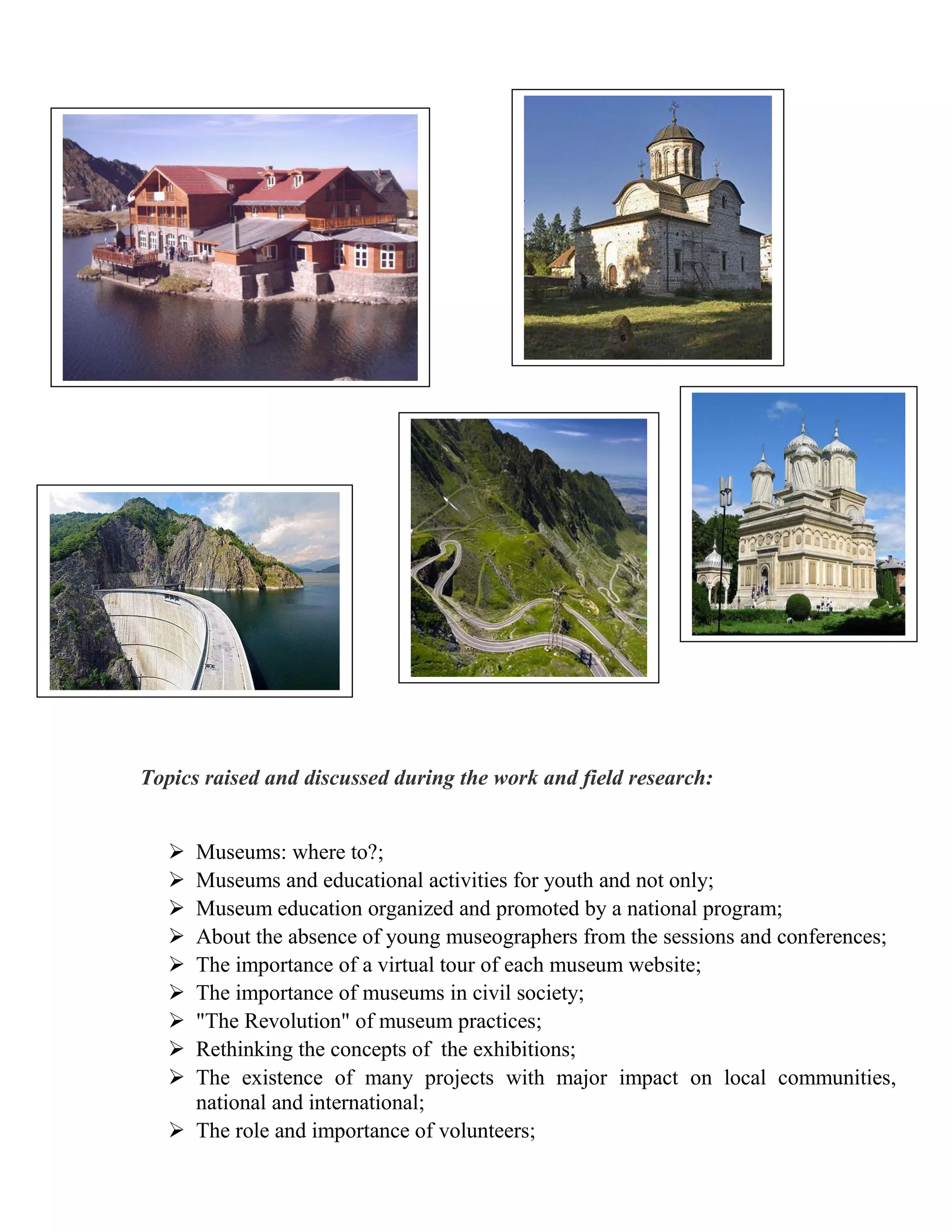 Topics raised and discussed during the work and field research:


    Museums: where to?;
    Museums and educational activities for youth and not only;
    Museum education organized and promoted by a national program;
    About the absence of young museographers from the sessions and conferences;
    The importance of a virtual tour of each museum website;
    The importance of museums in civil society;
    "The Revolution" of museum practices;
    Rethinking the concepts of the exhibitions;
    The existence of many projects with major impact on local communities,
     national and international;
    The role and importance of volunteers;
 