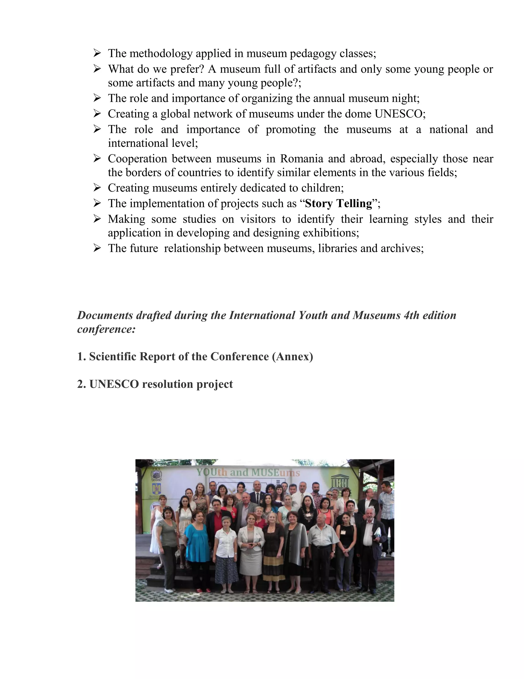  The methodology applied in museum pedagogy classes;
    What do we prefer? A museum full of artifacts and only some young people or
     some artifacts and many young people?;
    The role and importance of organizing the annual museum night;
    Creating a global network of museums under the dome UNESCO;
    The role and importance of promoting the museums at a national and
     international level;
    Cooperation between museums in Romania and abroad, especially those near
     the borders of countries to identify similar elements in the various fields;
    Creating museums entirely dedicated to children;
    The implementation of projects such as “Story Telling”;
    Making some studies on visitors to identify their learning styles and their
     application in developing and designing exhibitions;
    The future relationship between museums, libraries and archives;




Documents drafted during the International Youth and Museums 4th edition
conference:

1. Scientific Report of the Conference (Annex)

2. UNESCO resolution project
 