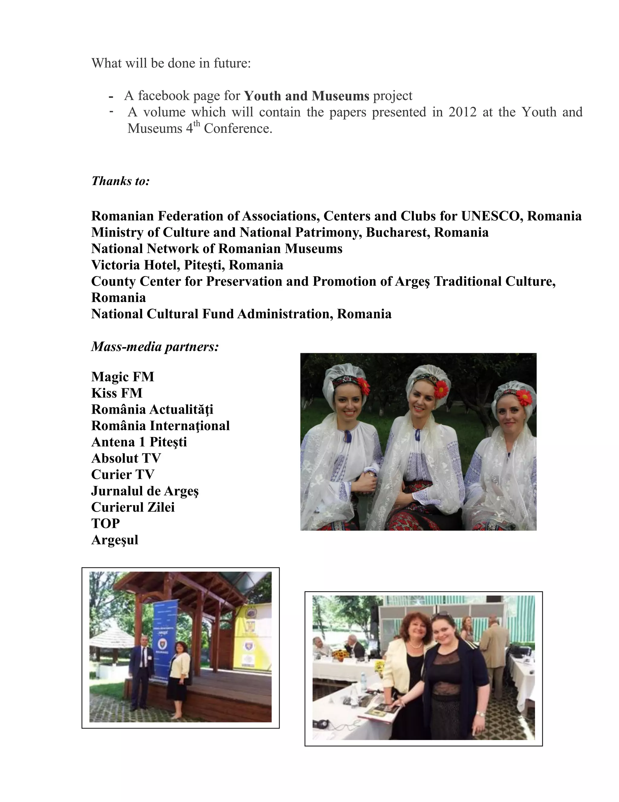 What will be done in future:

   - A facebook page for Youth and Museums project
   - A volume which will contain the papers presented in 2012 at the Youth and
     Museums 4th Conference.


Thanks to:

Romanian Federation of Associations, Centers and Clubs for UNESCO, Romania
Ministry of Culture and National Patrimony, Bucharest, Romania
National Network of Romanian Museums
Victoria Hotel, Piteşti, Romania
County Center for Preservation and Promotion of Argeş Traditional Culture,
Romania
National Cultural Fund Administration, Romania

Mass-media partners:

Magic FM
Kiss FM
România Actualităţi
România Internaţional
Antena 1 Piteşti
Absolut TV
Curier TV
Jurnalul de Argeş
Curierul Zilei
TOP
Argeşul
 