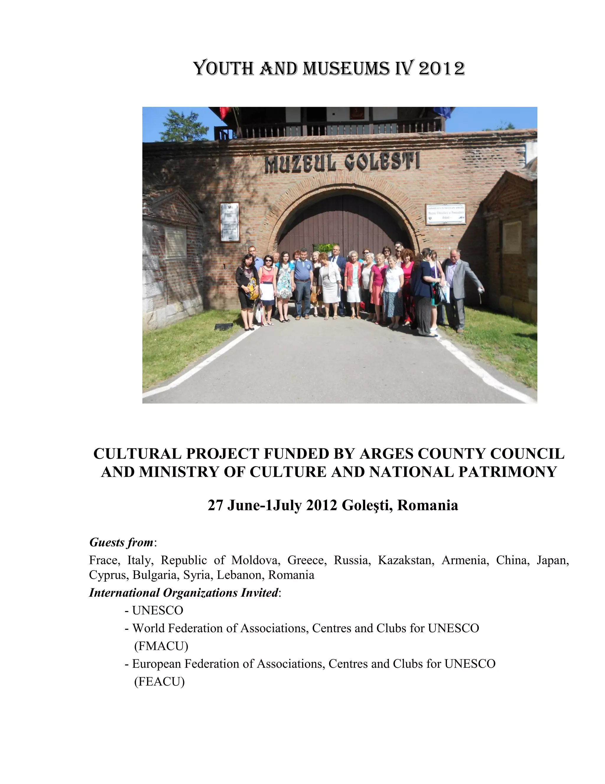 Youth and Museums IV 2012




CULTURAL PROJECT FUNDED BY ARGES COUNTY COUNCIL
 AND MINISTRY OF CULTURE AND NATIONAL PATRIMONY

                    27 June-1July 2012 Goleşti, Romania

Guests from:
Frace, Italy, Republic of Moldova, Greece, Russia, Kazakstan, Armenia, China, Japan,
Cyprus, Bulgaria, Syria, Lebanon, Romania
International Organizations Invited:
       - UNESCO
       - World Federation of Associations, Centres and Clubs for UNESCO
         (FMACU)
       - European Federation of Associations, Centres and Clubs for UNESCO
         (FEACU)
 