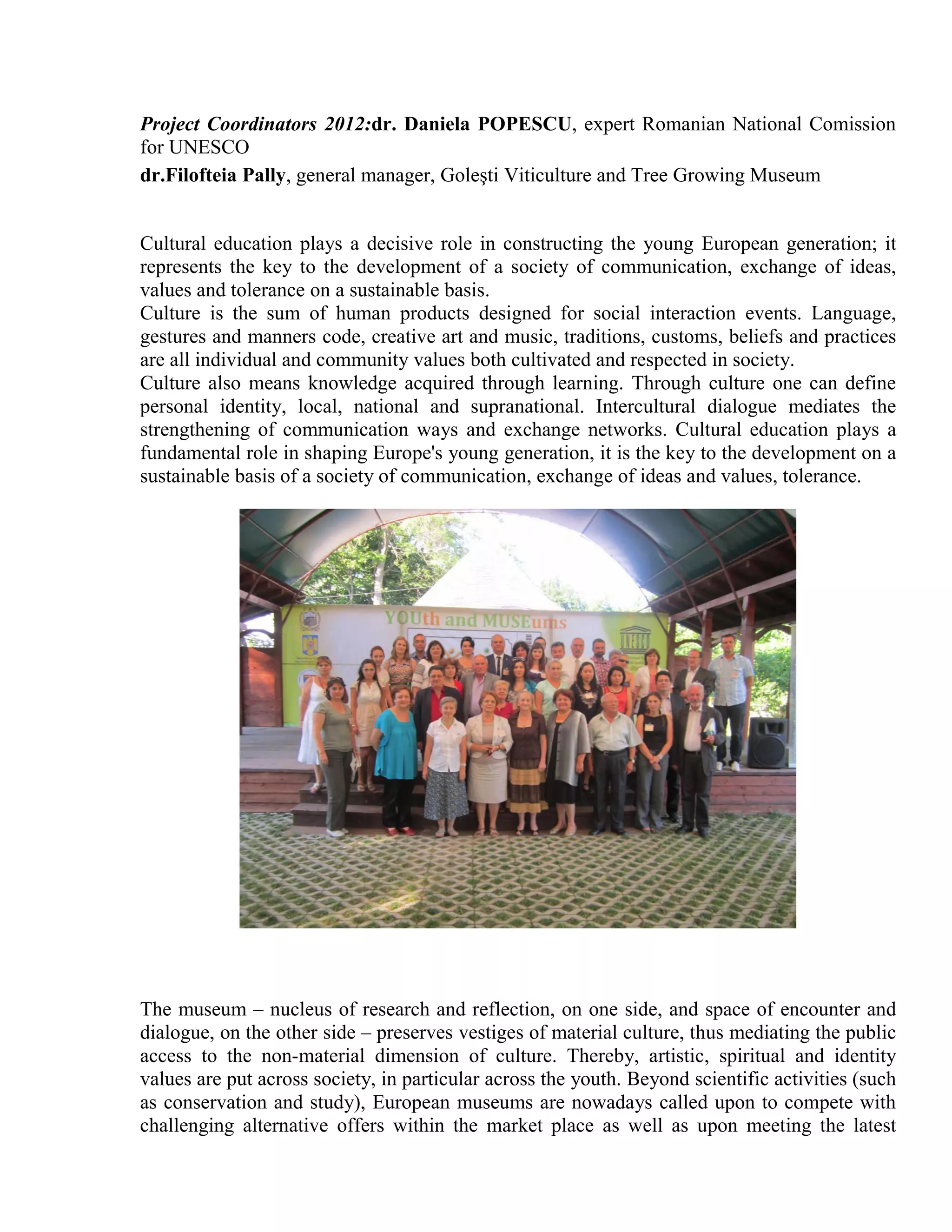 Project Coordinators 2012:dr. Daniela POPESCU, expert Romanian National Comission
for UNESCO
dr.Filofteia Pally, general manager, Goleşti Viticulture and Tree Growing Museum


Cultural education plays a decisive role in constructing the young European generation; it
represents the key to the development of a society of communication, exchange of ideas,
values and tolerance on a sustainable basis.
Culture is the sum of human products designed for social interaction events. Language,
gestures and manners code, creative art and music, traditions, customs, beliefs and practices
are all individual and community values both cultivated and respected in society.
Culture also means knowledge acquired through learning. Through culture one can define
personal identity, local, national and supranational. Intercultural dialogue mediates the
strengthening of communication ways and exchange networks. Cultural education plays a
fundamental role in shaping Europe's young generation, it is the key to the development on a
sustainable basis of a society of communication, exchange of ideas and values, tolerance.




The museum – nucleus of research and reflection, on one side, and space of encounter and
dialogue, on the other side – preserves vestiges of material culture, thus mediating the public
access to the non-material dimension of culture. Thereby, artistic, spiritual and identity
values are put across society, in particular across the youth. Beyond scientific activities (such
as conservation and study), European museums are nowadays called upon to compete with
challenging alternative offers within the market place as well as upon meeting the latest
 
