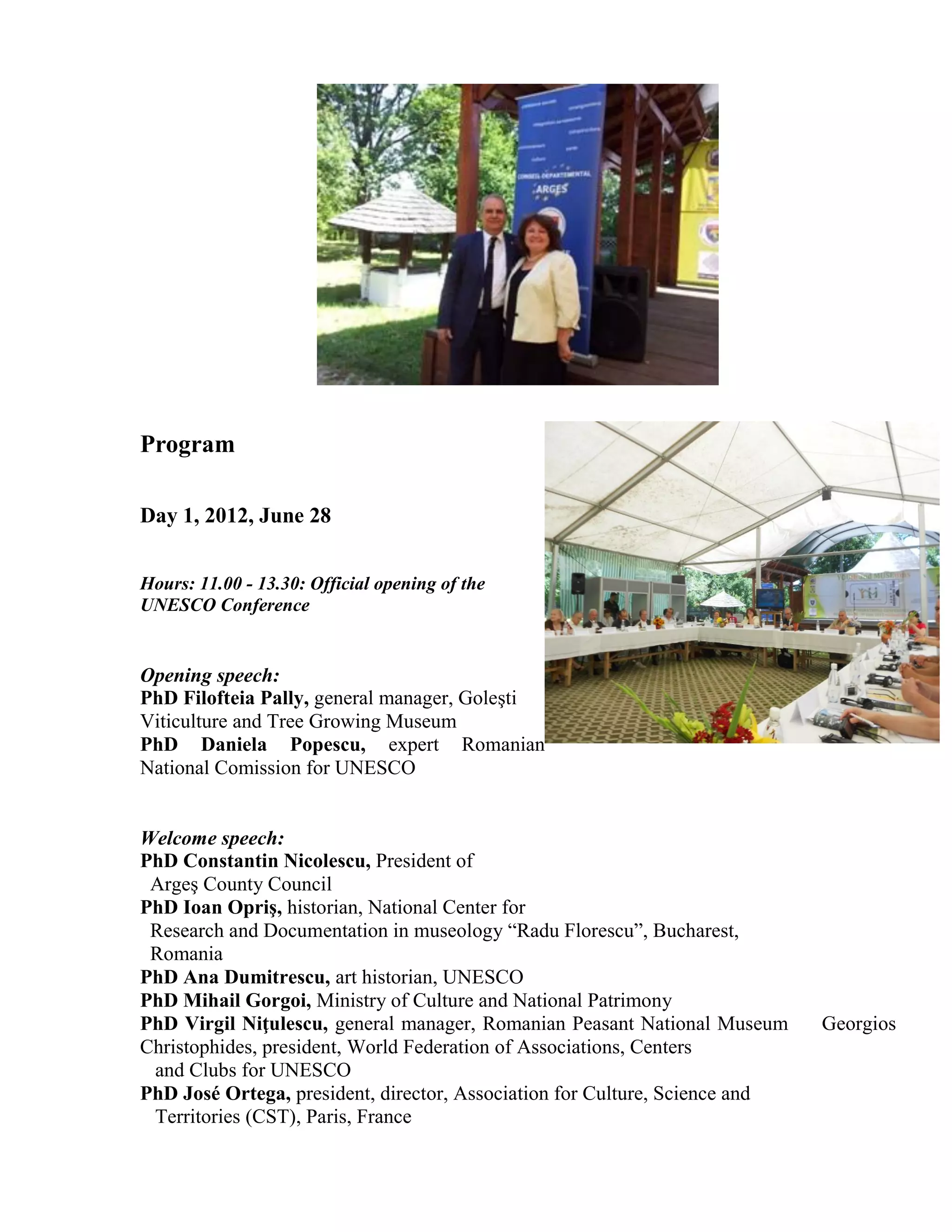 Program

Day 1, 2012, June 28


Hours: 11.00 - 13.30: Official opening of the
UNESCO Conference


Opening speech:
PhD Filofteia Pally, general manager, Goleşti
Viticulture and Tree Growing Museum
PhD Daniela Popescu, expert Romanian
National Comission for UNESCO


Welcome speech:
PhD Constantin Nicolescu, President of
 Argeş County Council
PhD Ioan Opriş, historian, National Center for
 Research and Documentation in museology “Radu Florescu”, Bucharest,
 Romania
PhD Ana Dumitrescu, art historian, UNESCO
PhD Mihail Gorgoi, Ministry of Culture and National Patrimony
PhD Virgil Niţulescu, general manager, Romanian Peasant National Museum      Georgios
Christophides, president, World Federation of Associations, Centers
 and Clubs for UNESCO
PhD José Ortega, president, director, Association for Culture, Science and
 Territories (CST), Paris, France
 