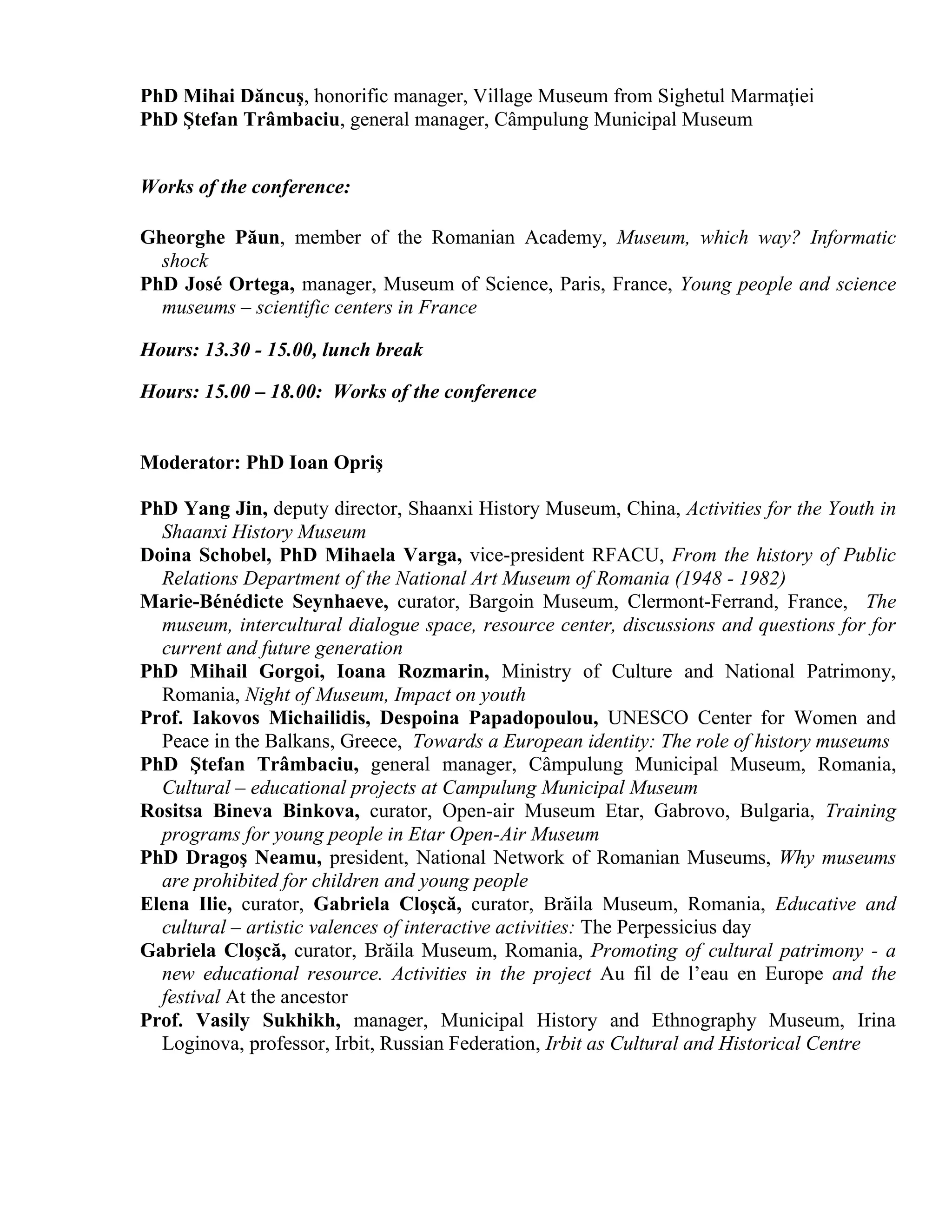 PhD Mihai Dăncuş, honorific manager, Village Museum from Sighetul Marmaţiei
PhD Ştefan Trâmbaciu, general manager, Câmpulung Municipal Museum


Works of the conference:

Gheorghe Păun, member of the Romanian Academy, Museum, which way? Informatic
  shock
PhD José Ortega, manager, Museum of Science, Paris, France, Young people and science
  museums – scientific centers in France

Hours: 13.30 - 15.00, lunch break

Hours: 15.00 – 18.00: Works of the conference


Moderator: PhD Ioan Opriş

PhD Yang Jin, deputy director, Shaanxi History Museum, China, Activities for the Youth in
  Shaanxi History Museum
Doina Schobel, PhD Mihaela Varga, vice-president RFACU, From the history of Public
  Relations Department of the National Art Museum of Romania (1948 - 1982)
Marie-Bénédicte Seynhaeve, curator, Bargoin Museum, Clermont-Ferrand, France, The
  museum, intercultural dialogue space, resource center, discussions and questions for for
  current and future generation
PhD Mihail Gorgoi, Ioana Rozmarin, Ministry of Culture and National Patrimony,
  Romania, Night of Museum, Impact on youth
Prof. Iakovos Michailidis, Despoina Papadopoulou, UNESCO Center for Women and
  Peace in the Balkans, Greece, Towards a European identity: The role of history museums
PhD Ştefan Trâmbaciu, general manager, Câmpulung Municipal Museum, Romania,
  Cultural – educational projects at Campulung Municipal Museum
Rositsa Bineva Binkova, curator, Open-air Museum Etar, Gabrovo, Bulgaria, Training
  programs for young people in Etar Open-Air Museum
PhD Dragoş Neamu, president, National Network of Romanian Museums, Why museums
  are prohibited for children and young people
Elena Ilie, curator, Gabriela Cloşcă, curator, Brăila Museum, Romania, Educative and
  cultural – artistic valences of interactive activities: The Perpessicius day
Gabriela Cloşcă, curator, Brăila Museum, Romania, Promoting of cultural patrimony - a
  new educational resource. Activities in the project Au fil de l’eau en Europe and the
  festival At the ancestor
Prof. Vasily Sukhikh, manager, Municipal History and Ethnography Museum, Irina
  Loginova, professor, Irbit, Russian Federation, Irbit as Cultural and Historical Centre
 