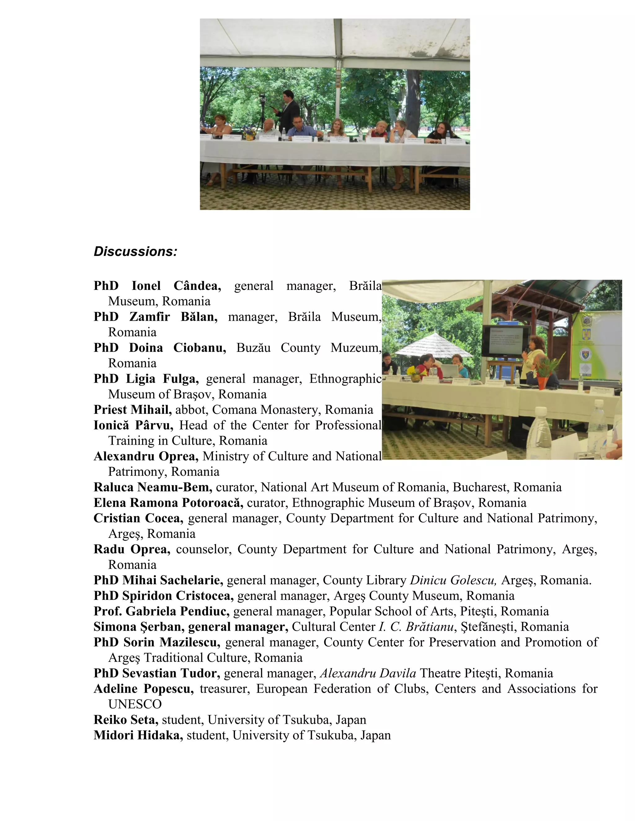 Discussions:

PhD Ionel Cândea, general manager, Brăila
  Museum, Romania
PhD Zamfir Bălan, manager, Brăila Museum,
  Romania
PhD Doina Ciobanu, Buzău County Muzeum,
  Romania
PhD Ligia Fulga, general manager, Ethnographic
  Museum of Braşov, Romania
Priest Mihail, abbot, Comana Monastery, Romania
Ionică Pârvu, Head of the Center for Professional
  Training in Culture, Romania
Alexandru Oprea, Ministry of Culture and National
  Patrimony, Romania
Raluca Neamu-Bem, curator, National Art Museum of Romania, Bucharest, Romania
Elena Ramona Potoroacă, curator, Ethnographic Museum of Braşov, Romania
Cristian Cocea, general manager, County Department for Culture and National Patrimony,
  Argeş, Romania
Radu Oprea, counselor, County Department for Culture and National Patrimony, Argeş,
  Romania
PhD Mihai Sachelarie, general manager, County Library Dinicu Golescu, Argeş, Romania.
PhD Spiridon Cristocea, general manager, Argeş County Museum, Romania
Prof. Gabriela Pendiuc, general manager, Popular School of Arts, Piteşti, Romania
Simona Şerban, general manager, Cultural Center I. C. Brătianu, Ştefăneşti, Romania
PhD Sorin Mazilescu, general manager, County Center for Preservation and Promotion of
  Argeş Traditional Culture, Romania
PhD Sevastian Tudor, general manager, Alexandru Davila Theatre Piteşti, Romania
Adeline Popescu, treasurer, European Federation of Clubs, Centers and Associations for
  UNESCO
Reiko Seta, student, University of Tsukuba, Japan
Midori Hidaka, student, University of Tsukuba, Japan
 