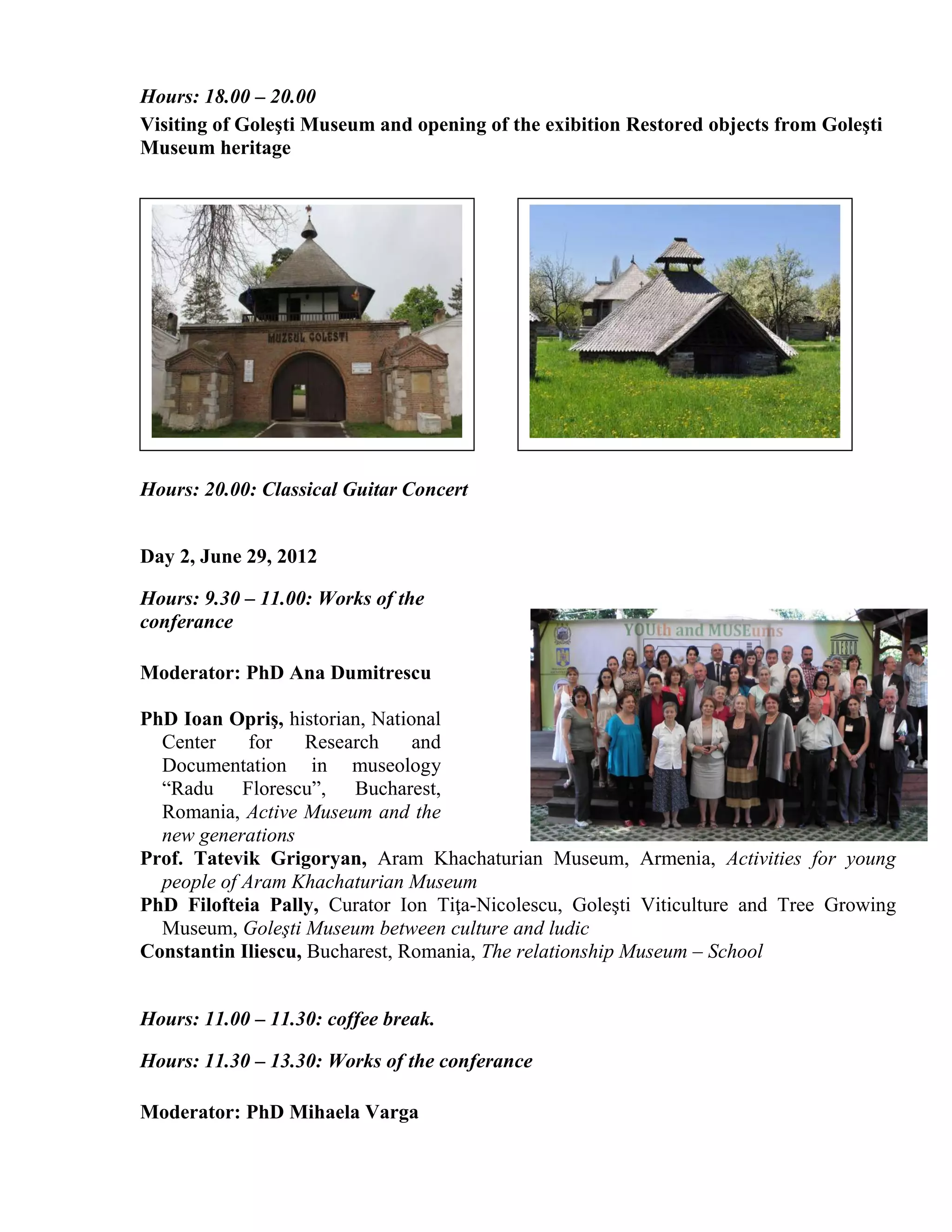 Hours: 18.00 – 20.00
Visiting of Goleşti Museum and opening of the exibition Restored objects from Goleşti
Museum heritage




Hours: 20.00: Classical Guitar Concert


Day 2, June 29, 2012

Hours: 9.30 – 11.00: Works of the
conferance

Moderator: PhD Ana Dumitrescu

PhD Ioan Opriş, historian, National
  Center     for    Research    and
  Documentation in museology
  “Radu Florescu”, Bucharest,
  Romania, Active Museum and the
  new generations
Prof. Tatevik Grigoryan, Aram Khachaturian Museum, Armenia, Activities for young
  people of Aram Khachaturian Museum
PhD Filofteia Pally, Curator Ion Tiţa-Nicolescu, Goleşti Viticulture and Tree Growing
  Museum, Goleşti Museum between culture and ludic
Constantin Iliescu, Bucharest, Romania, The relationship Museum – School


Hours: 11.00 – 11.30: coffee break.

Hours: 11.30 – 13.30: Works of the conferance

Moderator: PhD Mihaela Varga
 
