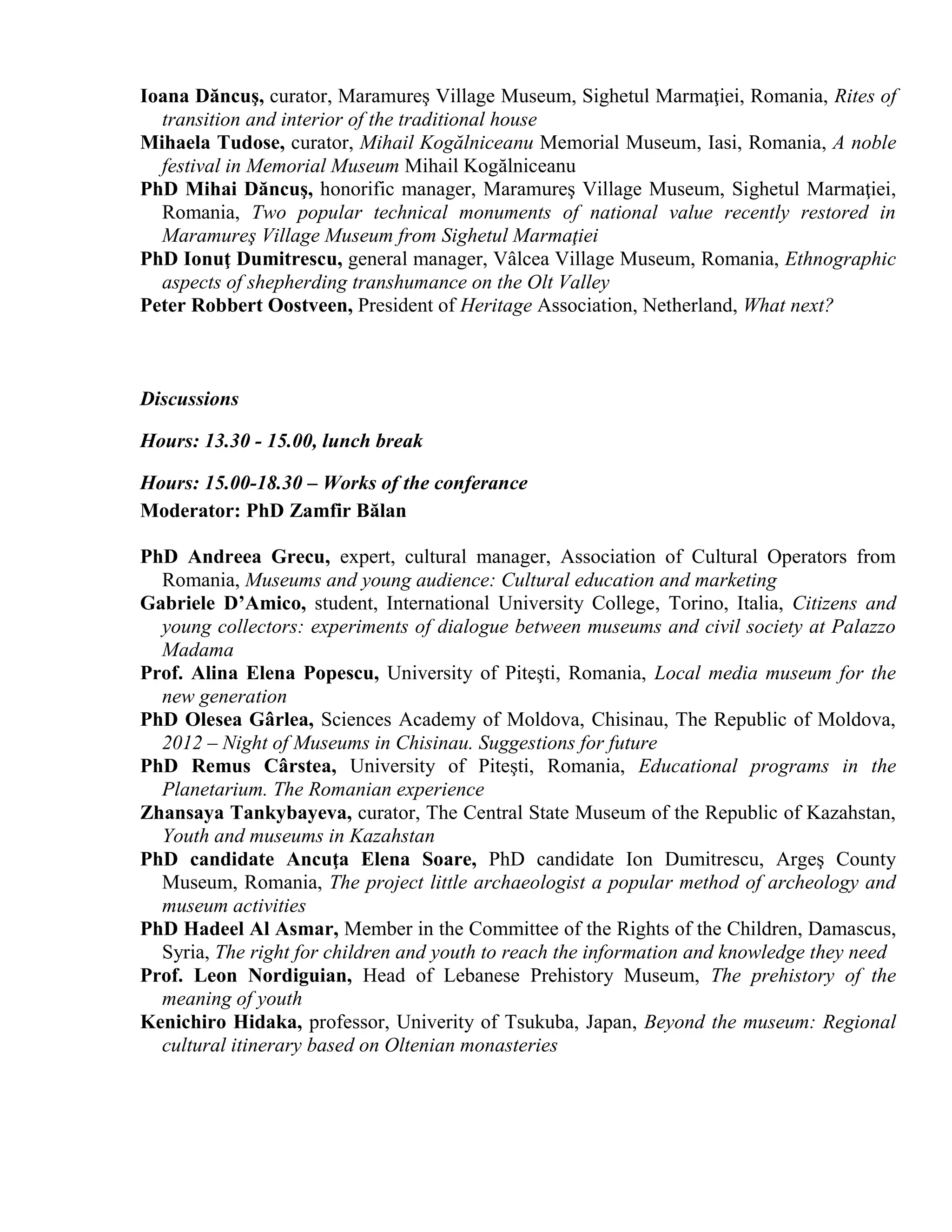 Ioana Dăncuş, curator, Maramureş Village Museum, Sighetul Marmaţiei, Romania, Rites of
  transition and interior of the traditional house
Mihaela Tudose, curator, Mihail Kogălniceanu Memorial Museum, Iasi, Romania, A noble
  festival in Memorial Museum Mihail Kogălniceanu
PhD Mihai Dăncuş, honorific manager, Maramureş Village Museum, Sighetul Marmaţiei,
  Romania, Two popular technical monuments of national value recently restored in
  Maramureş Village Museum from Sighetul Marmaţiei
PhD Ionuţ Dumitrescu, general manager, Vâlcea Village Museum, Romania, Ethnographic
  aspects of shepherding transhumance on the Olt Valley
Peter Robbert Oostveen, President of Heritage Association, Netherland, What next?



Discussions

Hours: 13.30 - 15.00, lunch break

Hours: 15.00-18.30 – Works of the conferance
Moderator: PhD Zamfir Bălan

PhD Andreea Grecu, expert, cultural manager, Association of Cultural Operators from
  Romania, Museums and young audience: Cultural education and marketing
Gabriele D’Amico, student, International University College, Torino, Italia, Citizens and
  young collectors: experiments of dialogue between museums and civil society at Palazzo
  Madama
Prof. Alina Elena Popescu, University of Piteşti, Romania, Local media museum for the
  new generation
PhD Olesea Gârlea, Sciences Academy of Moldova, Chisinau, The Republic of Moldova,
  2012 – Night of Museums in Chisinau. Suggestions for future
PhD Remus Cârstea, University of Piteşti, Romania, Educational programs in the
  Planetarium. The Romanian experience
Zhansaya Tankybayeva, curator, The Central State Museum of the Republic of Kazahstan,
  Youth and museums in Kazahstan
PhD candidate Ancuţa Elena Soare, PhD candidate Ion Dumitrescu, Argeş County
  Museum, Romania, The project little archaeologist a popular method of archeology and
  museum activities
PhD Hadeel Al Asmar, Member in the Committee of the Rights of the Children, Damascus,
  Syria, The right for children and youth to reach the information and knowledge they need
Prof. Leon Nordiguian, Head of Lebanese Prehistory Museum, The prehistory of the
  meaning of youth
Kenichiro Hidaka, professor, Univerity of Tsukuba, Japan, Beyond the museum: Regional
  cultural itinerary based on Oltenian monasteries
 