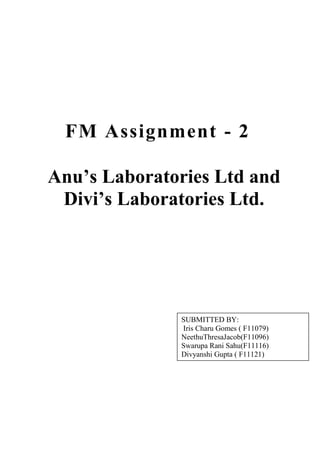 FM Assignment - 2

Anu’s Laboratories Ltd and
 Divi’s Laboratories Ltd.




              SUBMITTED BY:
              Iris Charu Gomes ( F11079)
              NeethuThresaJacob(F11096)
              Swarupa Rani Sahu(F11116)
              Divyanshi Gupta ( F11121)
 