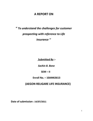 A REPORT ON



    “ To understand the challenges for customer
          prospecting with reference to Life
                      insurance ’’




                       Submitted By :-

                       Sachin B. Bone

                          SEM – II

                   Enroll No. – 10AM63613

            (AEGON RELIGARE LIFE INSURANCE)




Date of submission : 14/07/2011


                                                  1
 