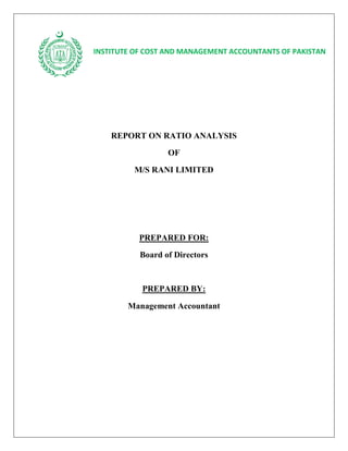 INSTITUTE OF COST AND MANAGEMENT ACCOUNTANTS OF PAKISTAN




    REPORT ON RATIO ANALYSIS
                  OF
         M/S RANI LIMITED




           PREPARED FOR:
           Board of Directors


           PREPARED BY:

        Management Accountant
 